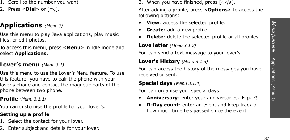 Menu functions    Applications(Menu 3)371. Scroll to the number you want.2. Press &lt;Dial&gt; or [ ].Applications(Menu 3)Use this menu to play Java applications, play music files, or edit photos.To access this menu, press &lt;Menu&gt; in Idle mode and select Applications.Lover’s menu(Menu 3.1)Use this menu to use the Lover’s Menu feature. To use this feature, you have to pair the phone with your lover’s phone and contact the magnetic parts of the phone between two phone.Profile (Menu 3.1.1)You can customise the profile for your lover’s.Setting up a profile1. Select the contact for your lover.2. Enter subject and details for your lover.3. When you have finished, press [].After adding a profile, press &lt;Options&gt; to access the following options:•View: access the selected profile.•Create: add a new profile.•Delete: delete the selected profile or all profiles.Love letter (Menu 3.1.2)You can send a text message to your lover’s.Lover’s History (Menu 3.1.3)You can access the history of the messages you have received or sent.Special days (Menu 3.1.4)You can organise your special days.•Anniversary: enter your anniversaries.p. 79•D-Day count: enter an event and keep track of how much time has passed since the event.