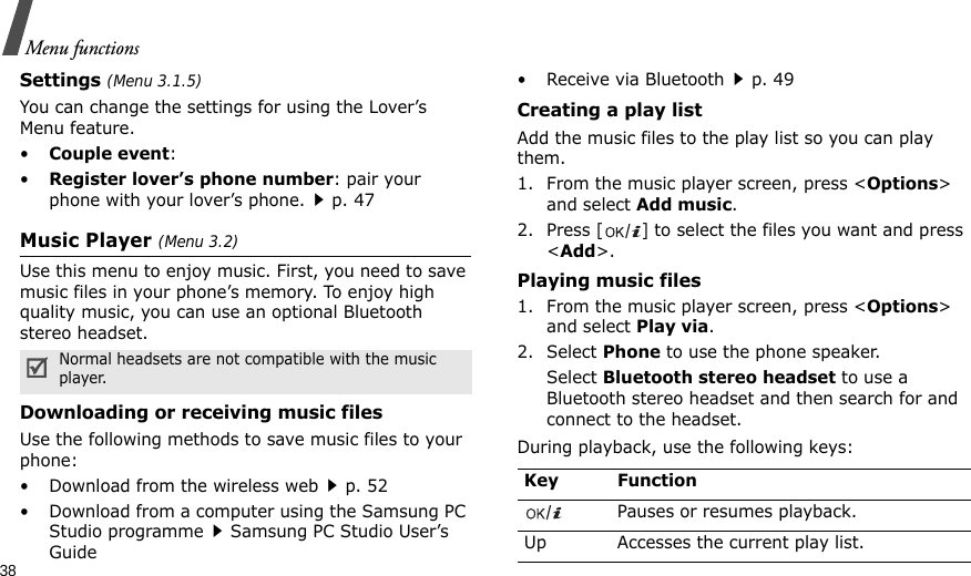 38Menu functionsSettings (Menu 3.1.5)You can change the settings for using the Lover’s Menu feature.•Couple event: •Register lover’s phone number: pair your phone with your lover’s phone.p. 47Music Player (Menu 3.2)Use this menu to enjoy music. First, you need to save music files in your phone’s memory. To enjoy high quality music, you can use an optional Bluetooth stereo headset.Downloading or receiving music filesUse the following methods to save music files to your phone:• Download from the wireless webp. 52• Download from a computer using the Samsung PC Studio programmeSamsung PC Studio User’s Guide• Receive via Bluetoothp. 49Creating a play listAdd the music files to the play list so you can play them.1. From the music player screen, press &lt;Options&gt; and select Add music.2. Press [] to select the files you want and press &lt;Add&gt;.Playing music files1. From the music player screen, press &lt;Options&gt; and select Play via.2. Select Phone to use the phone speaker. Select Bluetooth stereo headset to use a Bluetooth stereo headset and then search for and connect to the headset.During playback, use the following keys:Normal headsets are not compatible with the music     player. Key FunctionPauses or resumes playback.Up Accesses the current play list.