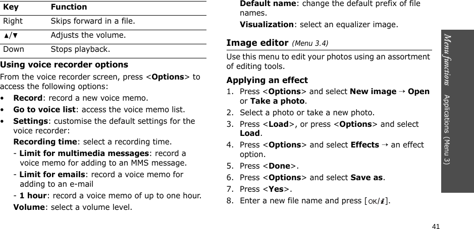 Menu functions    Applications(Menu 3)41Using voice recorder optionsFrom the voice recorder screen, press &lt;Options&gt; to access the following options:•Record: record a new voice memo.•Go to voice list: access the voice memo list.•Settings: customise the default settings for the voice recorder:Recording time: select a recording time.- Limit for multimedia messages: record a voice memo for adding to an MMS message.- Limit for emails: record a voice memo for adding to an e-mail- 1 hour: record a voice memo of up to one hour.Volume: select a volume level.Default name: change the default prefix of file names.Visualization: select an equalizer image.Image editor(Menu 3.4)Use this menu to edit your photos using an assortment of editing tools.Applying an effect1. Press &lt;Options&gt; and select New image → Open or Take a photo.2. Select a photo or take a new photo.3. Press &lt;Load&gt;, or press &lt;Options&gt; and select Load.4. Press &lt;Options&gt; and select Effects → an effect option.5. Press &lt;Done&gt;.6. Press &lt;Options&gt; and select Save as.7. Press &lt;Yes&gt;.8. Enter a new file name and press []. Right Skips forward in a file./ Adjusts the volume.Down Stops playback.Key Function