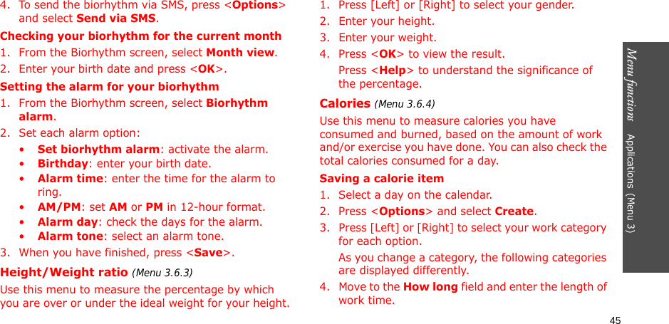 Menu functions    Applications(Menu 3)454. To send the biorhythm via SMS, press &lt;Options&gt; and select Send via SMS.Checking your biorhythm for the current month1. From the Biorhythm screen, select Month view.2. Enter your birth date and press &lt;OK&gt;.Setting the alarm for your biorhythm1. From the Biorhythm screen, select Biorhythm alarm.2. Set each alarm option:•Set biorhythm alarm: activate the alarm.•Birthday: enter your birth date.•Alarm time: enter the time for the alarm to ring.•AM/PM: set AM or PM in 12-hour format.•Alarm day: check the days for the alarm.•Alarm tone: select an alarm tone.3. When you have finished, press &lt;Save&gt;.Height/Weight ratio (Menu 3.6.3)Use this menu to measure the percentage by which you are over or under the ideal weight for your height.1. Press [Left] or [Right] to select your gender.2. Enter your height.3. Enter your weight.4. Press &lt;OK&gt; to view the result.Press &lt;Help&gt; to understand the significance of the percentage.Calories (Menu 3.6.4)Use this menu to measure calories you have consumed and burned, based on the amount of work and/or exercise you have done. You can also check the total calories consumed for a day. Saving a calorie item1. Select a day on the calendar.2. Press &lt;Options&gt; and select Create.3. Press [Left] or [Right] to select your work category for each option. As you change a category, the following categories are displayed differently.4. Move to the How long field and enter the length of work time.