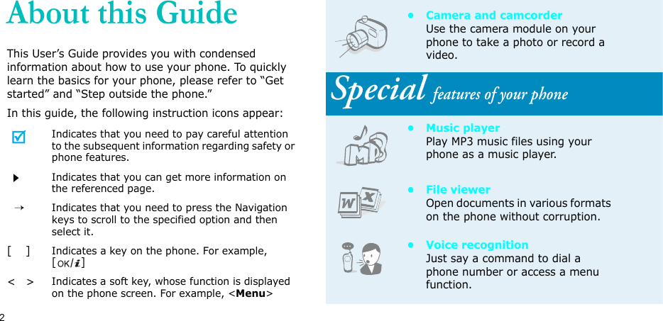 2About this GuideThis User’s Guide provides you with condensed information about how to use your phone. To quickly learn the basics for your phone, please refer to “Get started” and “Step outside the phone.”In this guide, the following instruction icons appear:Indicates that you need to pay careful attention to the subsequent information regarding safety or phone features.Indicates that you can get more information on the referenced page.  →Indicates that you need to press the Navigation keys to scroll to the specified option and then select it.[    ]Indicates a key on the phone. For example, []&lt;   &gt;Indicates a soft key, whose function is displayed on the phone screen. For example, &lt;Menu&gt;• Camera and camcorderUse the camera module on your phone to take a photo or record a video.Special features of your phone•Music playerPlay MP3 music files using your phone as a music player.• File viewerOpen documents in various formats on the phone without corruption.• Voice recognitionJust say a command to dial a phone number or access a menu function.