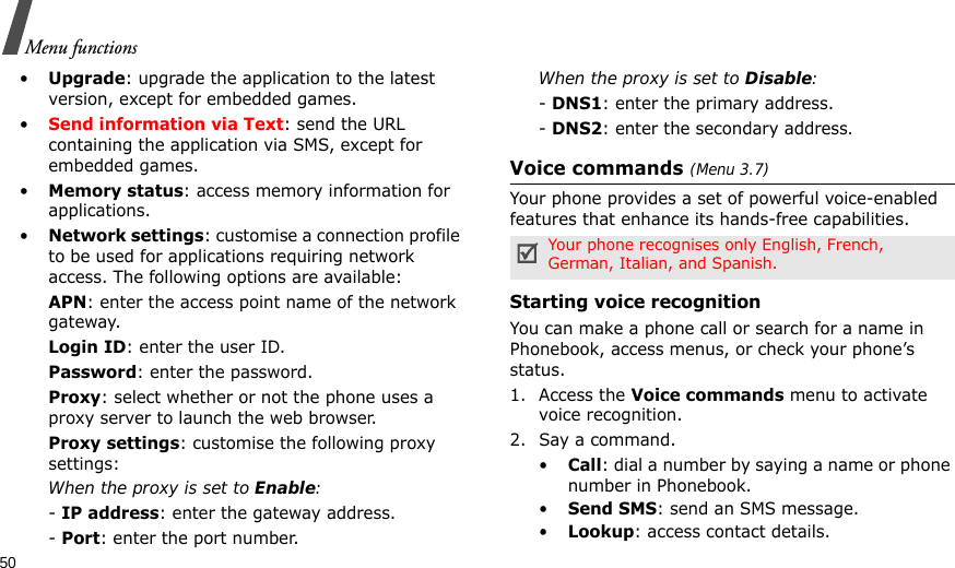 50Menu functions•Upgrade: upgrade the application to the latest version, except for embedded games.•Send information via Text: send the URL containing the application via SMS, except for embedded games.•Memory status: access memory information for applications.•Network settings: customise a connection profile to be used for applications requiring network access. The following options are available:APN: enter the access point name of the network gateway.Login ID: enter the user ID.Password: enter the password.Proxy: select whether or not the phone uses a proxy server to launch the web browser.Proxy settings: customise the following proxy settings:When the proxy is set to Enable:- IP address: enter the gateway address.- Port: enter the port number.When the proxy is set to Disable:- DNS1: enter the primary address.- DNS2: enter the secondary address.Voice commands (Menu 3.7)Your phone provides a set of powerful voice-enabled features that enhance its hands-free capabilities.Starting voice recognition You can make a phone call or search for a name in Phonebook, access menus, or check your phone’s status.1. Access the Voice commands menu to activate voice recognition. 2. Say a command.•Call: dial a number by saying a name or phone number in Phonebook.•Send SMS: send an SMS message.•Lookup: access contact details.Your phone recognises only English, French, German, Italian, and Spanish.