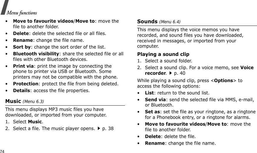 74Menu functions•Move to favourite videos/Move to: move the file to another folder.•Delete: delete the selected file or all files.•Rename: change the file name.•Sort by: change the sort order of the list.•Bluetooth visibility: share the selected file or all files with other Bluetooth devices.•Print via: print the image by connecting the phone to printer via USB or Bluetooth. Some printers may not be compatible with the phone.•Protection: protect the file from being deleted.•Details: access the file properties.Music (Menu 6.3)This menu displays MP3 music files you have downloaded, or imported from your computer.1. Select Music.2. Select a file. The music player opens.p. 38Sounds (Menu 6.4)This menu displays the voice memos you have recorded, and sound files you have downloaded, received in messages, or imported from your computer.Playing a sound clip1. Select a sound folder.2. Select a sound clip. For a voice memo, see Voice recorder.p. 40While playing a sound clip, press &lt;Options&gt; to access the following options:•List: return to the sound list.•Send via: send the selected file via MMS, e-mail, or Bluetooth.•Set as: set the file as your ringtone, as a ringtone for a Phonebook entry, or a ringtone for alarms.•Move to favourite videos/Move to: move the file to another folder.•Delete: delete the file.•Rename: change the file name.