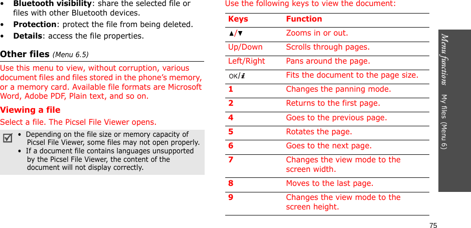 Menu functions    My files(Menu 6)75•Bluetooth visibility: share the selected file or files with other Bluetooth devices.•Protection: protect the file from being deleted.•Details: access the file properties.Other files (Menu 6.5)Use this menu to view, without corruption, various document files and files stored in the phone’s memory, or a memory card. Available file formats are Microsoft Word, Adobe PDF, Plain text, and so on. Viewing a fileSelect a file. The Picsel File Viewer opens.Use the following keys to view the document: •  Depending on the file size or memory capacity of     Picsel File Viewer, some files may not open properly.•  If a document file contains languages unsupported    by the Picsel File Viewer, the content of the    document will not display correctly.Keys Function/ Zooms in or out.Up/Down Scrolls through pages.Left/Right Pans around the page.Fits the document to the page size.1Changes the panning mode.2Returns to the first page.4Goes to the previous page.5Rotates the page.6Goes to the next page.7Changes the view mode to the screen width.8Moves to the last page.9Changes the view mode to the screen height.