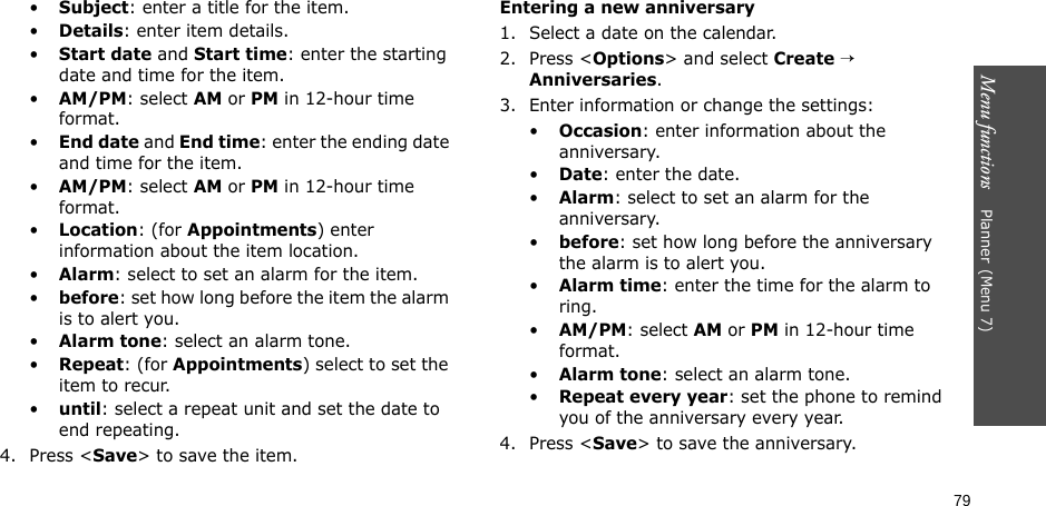 Menu functions    Planner(Menu 7)79•Subject: enter a title for the item.•Details: enter item details.•Start date and Start time: enter the starting date and time for the item.•AM/PM: select AM or PM in 12-hour time format.•End date and End time: enter the ending date and time for the item.•AM/PM: select AM or PM in 12-hour time format.•Location: (for Appointments) enter information about the item location. •Alarm: select to set an alarm for the item. •before: set how long before the item the alarm is to alert you.•Alarm tone: select an alarm tone.•Repeat: (for Appointments) select to set the item to recur.•until: select a repeat unit and set the date to end repeating.4. Press &lt;Save&gt; to save the item.Entering a new anniversary1. Select a date on the calendar.2. Press &lt;Options&gt; and select Create → Anniversaries.3. Enter information or change the settings:•Occasion: enter information about the anniversary.•Date: enter the date.•Alarm: select to set an alarm for the anniversary. •before: set how long before the anniversary the alarm is to alert you.•Alarm time: enter the time for the alarm to ring.•AM/PM: select AM or PM in 12-hour time format.•Alarm tone: select an alarm tone.•Repeat every year: set the phone to remind you of the anniversary every year.4. Press &lt;Save&gt; to save the anniversary.