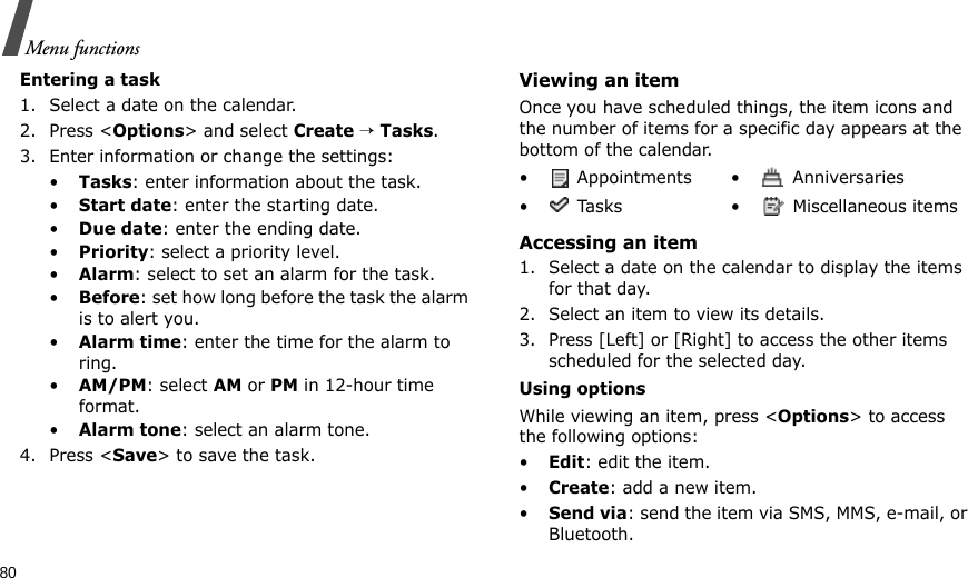 80Menu functionsEntering a task1. Select a date on the calendar.2. Press &lt;Options&gt; and select Create → Tasks.3. Enter information or change the settings:•Tasks: enter information about the task.•Start date: enter the starting date.•Due date: enter the ending date.•Priority: select a priority level.•Alarm: select to set an alarm for the task.•Before: set how long before the task the alarm is to alert you.•Alarm time: enter the time for the alarm to ring.•AM/PM: select AM or PM in 12-hour time format.•Alarm tone: select an alarm tone.4. Press &lt;Save&gt; to save the task.Viewing an itemOnce you have scheduled things, the item icons and the number of items for a specific day appears at the bottom of the calendar.Accessing an item1. Select a date on the calendar to display the items for that day. 2. Select an item to view its details.3. Press [Left] or [Right] to access the other items scheduled for the selected day.Using optionsWhile viewing an item, press &lt;Options&gt; to access the following options:•Edit: edit the item.•Create: add a new item.•Send via: send the item via SMS, MMS, e-mail, or Bluetooth.•  Appointments •  Anniversaries•  Tasks •  Miscellaneous items