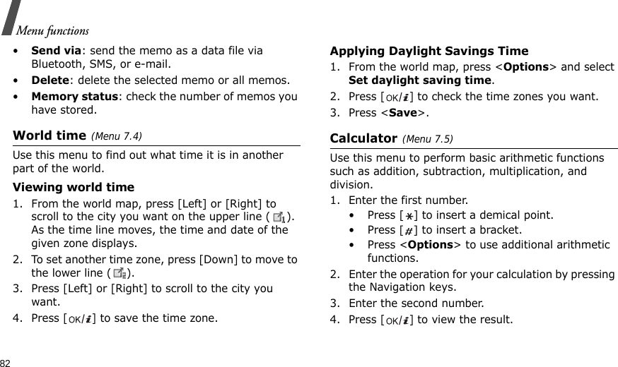 82Menu functions•Send via: send the memo as a data file via Bluetooth, SMS, or e-mail.•Delete: delete the selected memo or all memos.•Memory status: check the number of memos you have stored.World time(Menu 7.4)Use this menu to find out what time it is in another part of the world. Viewing world time1. From the world map, press [Left] or [Right] to scroll to the city you want on the upper line ( ). As the time line moves, the time and date of the given zone displays.2. To set another time zone, press [Down] to move to the lower line ( ).3. Press [Left] or [Right] to scroll to the city you want.4. Press [] to save the time zone.Applying Daylight Savings Time1. From the world map, press &lt;Options&gt; and select Set daylight saving time.2. Press [] to check the time zones you want. 3. Press &lt;Save&gt;.Calculator(Menu 7.5) Use this menu to perform basic arithmetic functions such as addition, subtraction, multiplication, and division.1. Enter the first number. • Press [ ] to insert a demical point.•Press [] to insert a bracket.•Press &lt;Options&gt; to use additional arithmetic functions.2. Enter the operation for your calculation by pressing the Navigation keys.3. Enter the second number.4. Press [] to view the result.