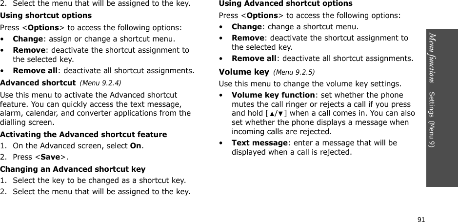 Menu functions    Settings(Menu 9)912. Select the menu that will be assigned to the key.Using shortcut optionsPress &lt;Options&gt; to access the following options:•Change: assign or change a shortcut menu.•Remove: deactivate the shortcut assignment to the selected key.•Remove all: deactivate all shortcut assignments.Advanced shortcut(Menu 9.2.4)Use this menu to activate the Advanced shortcut feature. You can quickly access the text message, alarm, calendar, and converter applications from the dialling screen.Activating the Advanced shortcut feature1. On the Advanced screen, select On.2. Press &lt;Save&gt;.Changing an Advanced shortcut key1. Select the key to be changed as a shortcut key.2. Select the menu that will be assigned to the key.Using Advanced shortcut optionsPress &lt;Options&gt; to access the following options:•Change: change a shortcut menu.•Remove: deactivate the shortcut assignment to the selected key.•Remove all: deactivate all shortcut assignments.Volume key(Menu 9.2.5)Use this menu to change the volume key settings.•Volume key function: set whether the phone mutes the call ringer or rejects a call if you press and hold [ / ] when a call comes in. You can also set whether the phone displays a message when incoming calls are rejected.•Text message: enter a message that will be displayed when a call is rejected.