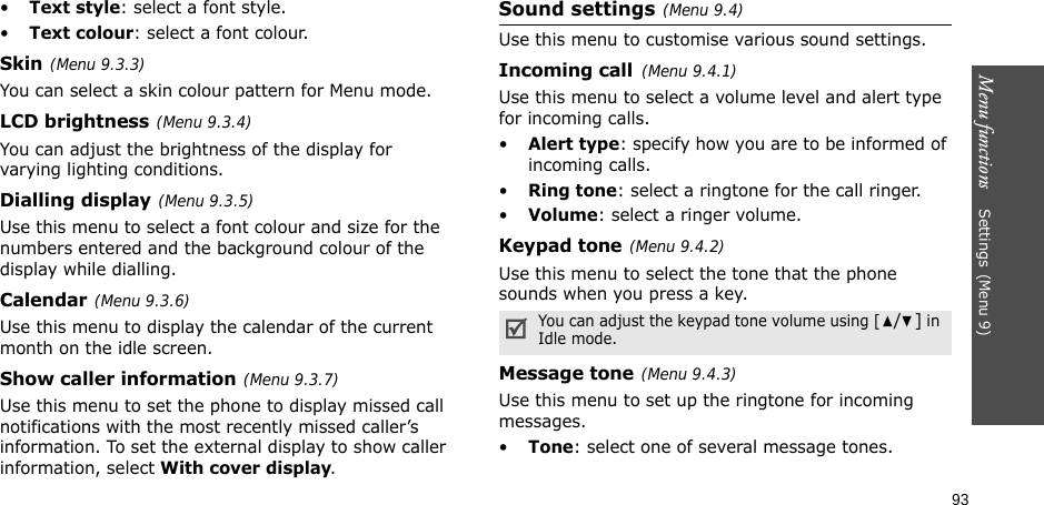 Menu functions    Settings(Menu 9)93•Text style: select a font style.•Text colour: select a font colour.Skin(Menu 9.3.3) You can select a skin colour pattern for Menu mode.LCD brightness(Menu 9.3.4)You can adjust the brightness of the display for varying lighting conditions.Dialling display(Menu 9.3.5)Use this menu to select a font colour and size for the numbers entered and the background colour of the display while dialling.Calendar(Menu 9.3.6)Use this menu to display the calendar of the current month on the idle screen.Show caller information(Menu 9.3.7)Use this menu to set the phone to display missed call notifications with the most recently missed caller’s information. To set the external display to show caller information, select With cover display.Sound settings(Menu 9.4)Use this menu to customise various sound settings.Incoming call(Menu 9.4.1)Use this menu to select a volume level and alert type for incoming calls.•Alert type: specify how you are to be informed of incoming calls.•Ring tone: select a ringtone for the call ringer.•Volume: select a ringer volume.Keypad tone(Menu 9.4.2)Use this menu to select the tone that the phone sounds when you press a key. Message tone(Menu 9.4.3) Use this menu to set up the ringtone for incoming messages. •Tone: select one of several message tones. You can adjust the keypad tone volume using [/] in Idle mode.