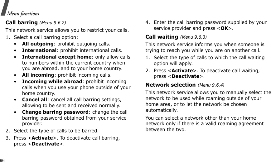 96Menu functionsCall barring (Menu 9.6.2)This network service allows you to restrict your calls.1. Select a call barring option:•All outgoing: prohibit outgoing calls.•International: prohibit international calls.•International except home: only allow calls to numbers within the current country when you are abroad, and to your home country.•All incoming: prohibit incoming calls.•Incoming while abroad: prohibit incoming calls when you use your phone outside of your home country.•Cancel all: cancel all call barring settings, allowing to be sent and received normally.•Change barring password: change the call barring password obtained from your service provider.2. Select the type of calls to be barred. 3. Press &lt;Activate&gt;. To deactivate call barring, press &lt;Deactivate&gt;.4. Enter the call barring password supplied by your service provider and press &lt;OK&gt;.Call waiting(Menu 9.6.3)This network service informs you when someone is trying to reach you while you are on another call.1. Select the type of calls to which the call waiting option will apply.2. Press &lt;Activate&gt;. To deactivate call waiting, press &lt;Deactivate&gt;. Network selection(Menu 9.6.4)This network service allows you to manually select the network to be used while roaming outside of your home area, or to let the network be chosen automatically. You can select a network other than your home network only if there is a valid roaming agreement between the two.