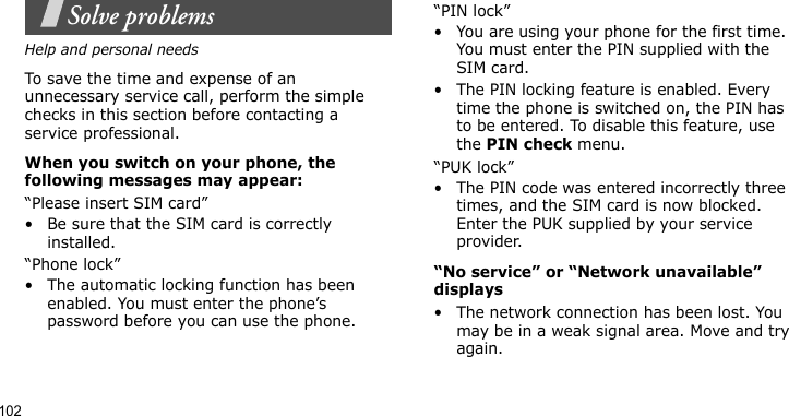102Solve problemsHelp and personal needsTo save the time and expense of an unnecessary service call, perform the simple checks in this section before contacting a service professional.When you switch on your phone, the following messages may appear:“Please insert SIM card”• Be sure that the SIM card is correctly installed.“Phone lock”• The automatic locking function has been enabled. You must enter the phone’s password before you can use the phone.“PIN lock”• You are using your phone for the first time. You must enter the PIN supplied with the SIM card.• The PIN locking feature is enabled. Every time the phone is switched on, the PIN has to be entered. To disable this feature, use the PIN check menu.“PUK lock”• The PIN code was entered incorrectly three times, and the SIM card is now blocked. Enter the PUK supplied by your service provider.“No service” or “Network unavailable” displays• The network connection has been lost. You may be in a weak signal area. Move and try again.