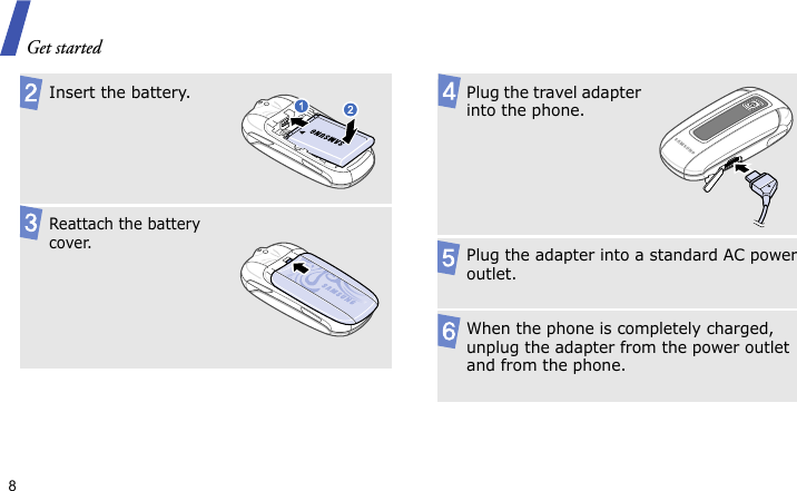 Get started8 Insert the battery.Reattach the battery cover.Plug the travel adapter into the phone.Plug the adapter into a standard AC power outlet.When the phone is completely charged, unplug the adapter from the power outlet and from the phone.