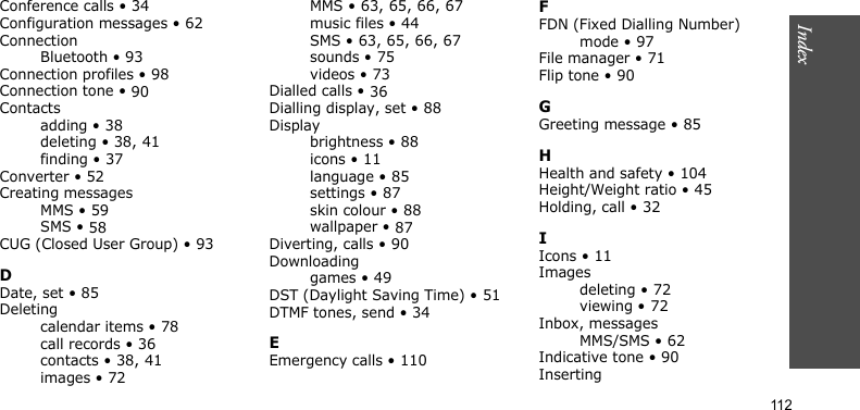 Index112Conference calls • 34Configuration messages • 62ConnectionBluetooth • 93Connection profiles • 98Connection tone • 90Contactsadding • 38deleting • 38, 41finding • 37Converter • 52Creating messagesMMS • 59SMS • 58CUG (Closed User Group) • 93DDate, set • 85Deletingcalendar items • 78call records • 36contacts • 38, 41images • 72MMS • 63, 65, 66, 67music files • 44SMS • 63, 65, 66, 67sounds • 75videos • 73Dialled calls • 36Dialling display, set • 88Displaybrightness • 88icons • 11language • 85settings • 87skin colour • 88wallpaper • 87Diverting, calls • 90Downloadinggames • 49DST (Daylight Saving Time) • 51DTMF tones, send • 34EEmergency calls • 110FFDN (Fixed Dialling Number)mode • 97File manager • 71Flip tone • 90GGreeting message • 85HHealth and safety • 104Height/Weight ratio • 45Holding, call • 32IIcons • 11Imagesdeleting • 72viewing • 72Inbox, messagesMMS/SMS • 62Indicative tone • 90Inserting
