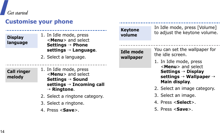 Get started14Customise your phone1. In Idle mode, press &lt;Menu&gt; and select Settings → Phone settings → Language.2. Select a language.1. In Idle mode, press &lt;Menu&gt; and select Settings → Sound settings → Incoming call → Ringtone.2. Select a ringtone category.3. Select a ringtone.4. Press &lt;Save&gt;.Display languageCall ringer melody In Idle mode, press [Volume] to adjust the keytone volume.You can set the wallpaper for the idle screen.1. In Idle mode, press &lt;Menu&gt; and select Settings → Display settings → Wallpaper → Main display.2. Select an image category.3. Select an image.4. Press &lt;Select&gt;.5. Press &lt;Save&gt;.Keytone volumeIdle mode wallpaper 