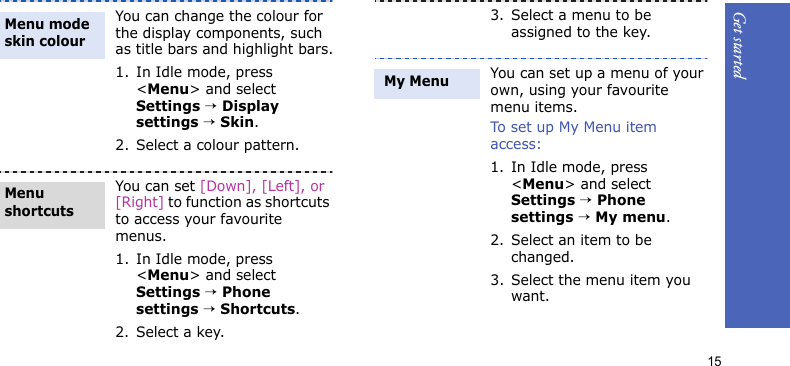 Get started15You can change the colour for the display components, such as title bars and highlight bars.1. In Idle mode, press &lt;Menu&gt; and select Settings → Display settings → Skin.2. Select a colour pattern.You can set [Down], [Left], or [Right] to function as shortcuts to access your favourite menus.1. In Idle mode, press &lt;Menu&gt; and select Settings → Phone settings → Shortcuts.2. Select a key.Menu mode skin colourMenu shortcuts3. Select a menu to be assigned to the key.You can set up a menu of your own, using your favourite menu items.To set up My Menu item access:1. In Idle mode, press &lt;Menu&gt; and select Settings → Phone settings → My menu.2. Select an item to be changed.3. Select the menu item you want. My Menu