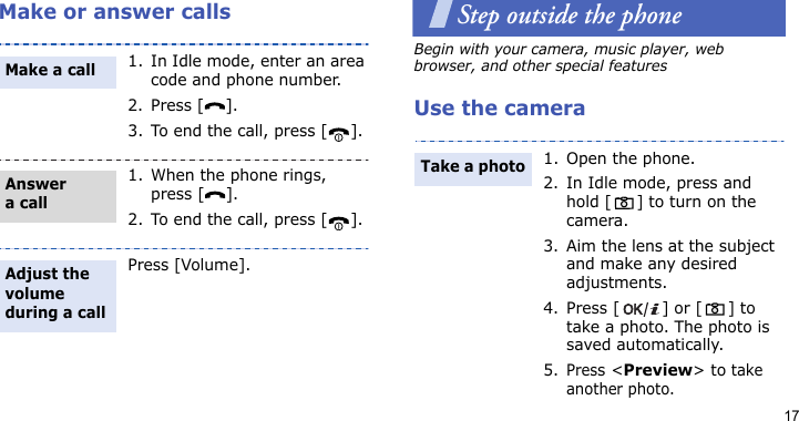 17Make or answer callsStep outside the phoneBegin with your camera, music player, web browser, and other special featuresUse the camera1. In Idle mode, enter an area code and phone number.2. Press [ ].3. To end the call, press [ ].1. When the phone rings, press [ ].2. To end the call, press [ ].Press [Volume].Make a callAnswer a callAdjust the volume during a call1. Open the phone.2. In Idle mode, press and hold [] to turn on the camera.3. Aim the lens at the subject and make any desired adjustments.4. Press [ ] or [ ] to take a photo. The photo is saved automatically.5.Press &lt;Preview&gt; to take another photo.Take a photo