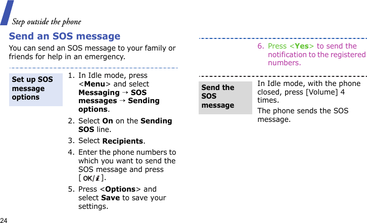 Step outside the phone24Send an SOS messageYou can send an SOS message to your family or friends for help in an emergency.1. In Idle mode, press &lt;Menu&gt; and select Messaging → SOS messages → Sending options.2. Select On on the Sending SOS line.3. Select Recipients.4. Enter the phone numbers to which you want to send the SOS message and press [].5. Press &lt;Options&gt; and select Save to save your settings. Set up SOS message options6. Press &lt;Yes&gt; to send the notification to the registered numbers.In Idle mode, with the phone closed, press [Volume] 4 times.The phone sends the SOS message.Send the SOS message
