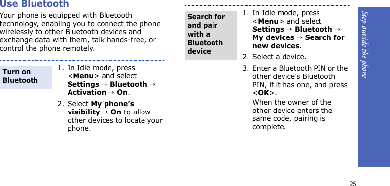 Step outside the phone25Use BluetoothYour phone is equipped with Bluetooth technology, enabling you to connect the phone wirelessly to other Bluetooth devices and exchange data with them, talk hands-free, or control the phone remotely.1. In Idle mode, press &lt;Menu&gt; and select Settings → Bluetooth → Activation → On.2. Select My phone’s visibility → On to allow other devices to locate your phone.Turn on Bluetooth1. In Idle mode, press &lt;Menu&gt; and select Settings → Bluetooth → My devices → Search for new devices.2. Select a device.3. Enter a Bluetooth PIN or the other device’s Bluetooth PIN, if it has one, and press &lt;OK&gt;.When the owner of the other device enters the same code, pairing is complete.Search for and pair with a Bluetooth device