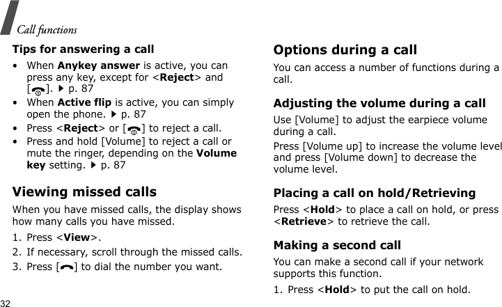 Call functions32Tips for answering a call• When Anykey answer is active, you can press any key, except for &lt;Reject&gt; and [].p. 87• When Active flip is active, you can simply open the phone.p. 87• Press &lt;Reject&gt; or [ ] to reject a call.• Press and hold [Volume] to reject a call or mute the ringer, depending on the Volume key setting.p. 87Viewing missed callsWhen you have missed calls, the display shows how many calls you have missed.1. Press &lt;View&gt;.2. If necessary, scroll through the missed calls.3. Press [ ] to dial the number you want.Options during a callYou can access a number of functions during a call.Adjusting the volume during a callUse [Volume] to adjust the earpiece volume during a call.Press [Volume up] to increase the volume level and press [Volume down] to decrease the volume level.Placing a call on hold/RetrievingPress &lt;Hold&gt; to place a call on hold, or press &lt;Retrieve&gt; to retrieve the call.Making a second callYou can make a second call if your network supports this function.1. Press &lt;Hold&gt; to put the call on hold.