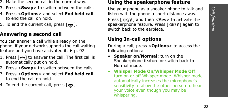 Call functions    332. Make the second call in the normal way.3. Press &lt;Swap&gt; to switch between the calls.4. Press &lt;Options&gt; and select End held call to end the call on hold.5. To end the current call, press [ ].Answering a second callYou can answer a call while already on the phone, if your network supports the call waiting feature and you have activated it.p. 921. Press [ ] to answer the call. The first call is automatically put on hold.2. Press &lt;Swap&gt; to switch between the calls.3. Press &lt;Options&gt; and select End held call to end the call on hold.4. To end the current call, press [ ].Using the speakerphone featureUse your phone as a speaker phone to talk and listen with the phone a short distance away.Press [ ] and then &lt;Yes&gt; to activate the speakerphone feature. Press [ ] again to switch back to the earpiece.Using In-call optionsDuring a call, press &lt;Options&gt; to access the following options:•Speaker on/Normal: turn on the Speakerphone feature or switch back to Normal mode.•Whisper Mode On/Whisper Mode Off: turn on or off Whisper mode. Whisper mode automatically increases the microphone&apos;s sensitivity to allow the other person to hear your voice even though you may be whispering.