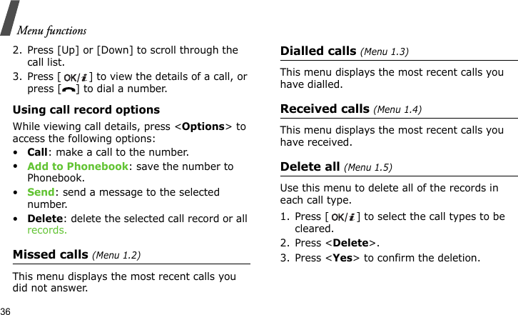 Menu functions362. Press [Up] or [Down] to scroll through the call list. 3. Press [ ] to view the details of a call, or press [ ] to dial a number.Using call record optionsWhile viewing call details, press &lt;Options&gt; to access the following options:•Call: make a call to the number.•Add to Phonebook: save the number to Phonebook.•Send: send a message to the selected number.•Delete: delete the selected call record or all records.Missed calls (Menu 1.2)This menu displays the most recent calls you did not answer.Dialled calls (Menu 1.3)This menu displays the most recent calls you have dialled.Received calls (Menu 1.4)This menu displays the most recent calls you have received.Delete all (Menu 1.5)Use this menu to delete all of the records in each call type.1. Press [ ] to select the call types to be cleared. 2. Press &lt;Delete&gt;. 3. Press &lt;Yes&gt; to confirm the deletion.