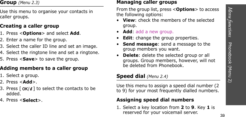 Menu functions    Phonebook (Menu 2)39Group (Menu 2.3)Use this menu to organise your contacts in caller groups.Creating a caller group1. Press &lt;Options&gt; and select Add.2. Enter a name for the group.3. Select the caller ID line and set an image.4. Select the ringtone line and set a ringtone.5. Press &lt;Save&gt; to save the group.Adding members to a caller group1. Select a group.2. Press &lt;Add&gt;.3. Press [ ] to select the contacts to be added.4. Press &lt;Select&gt;.Managing caller groupsFrom the group list, press &lt;Options&gt; to access the following options:•View: check the members of the selected group.•Add: add a new group.•Edit: change the group properties.•Send message: send a message to the group members you want.•Delete: delete the selected group or all groups. Group members, however, will not be deleted from Phonebook.Speed dial (Menu 2.4)Use this menu to assign a speed dial number (2 to 9) for your most frequently dialled numbers.Assigning speed dial numbers1. Select a key location from 2 to 9. Key 1 is reserved for your voicemail server.