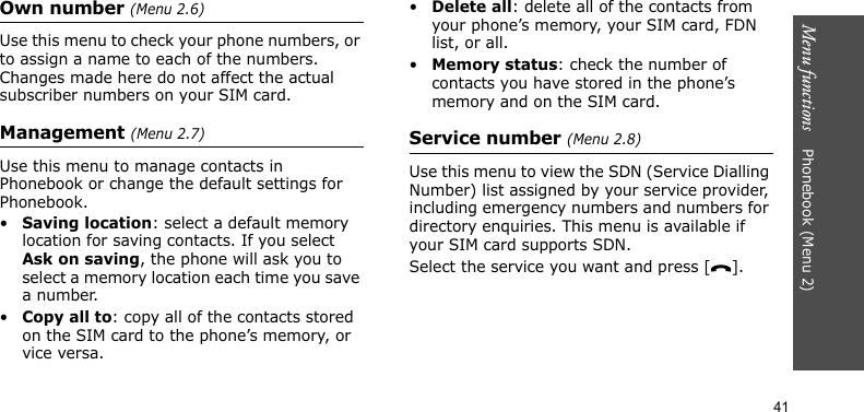 Menu functions    Phonebook (Menu 2)41Own number (Menu 2.6)Use this menu to check your phone numbers, or to assign a name to each of the numbers. Changes made here do not affect the actual subscriber numbers on your SIM card.Management (Menu 2.7)Use this menu to manage contacts in Phonebook or change the default settings for Phonebook.•Saving location: select a default memory location for saving contacts. If you select Ask on saving, the phone will ask you to select a memory location each time you save a number.•Copy all to: copy all of the contacts stored on the SIM card to the phone’s memory, or vice versa.•Delete all: delete all of the contacts from your phone’s memory, your SIM card, FDN list, or all.•Memory status: check the number of contacts you have stored in the phone’s memory and on the SIM card.Service number (Menu 2.8)Use this menu to view the SDN (Service Dialling Number) list assigned by your service provider, including emergency numbers and numbers for directory enquiries. This menu is available if your SIM card supports SDN.Select the service you want and press [ ].