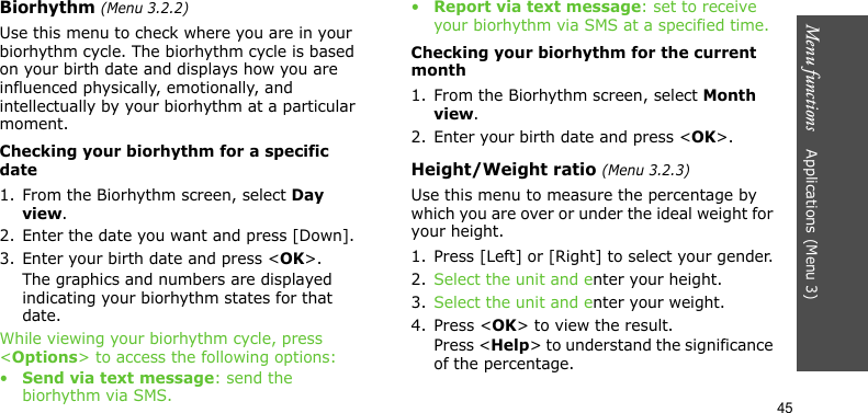 Menu functions    Applications (Menu 3)45Biorhythm (Menu 3.2.2)Use this menu to check where you are in your biorhythm cycle. The biorhythm cycle is based on your birth date and displays how you are influenced physically, emotionally, and intellectually by your biorhythm at a particular moment.Checking your biorhythm for a specific date1. From the Biorhythm screen, select Day view.2. Enter the date you want and press [Down].3. Enter your birth date and press &lt;OK&gt;.The graphics and numbers are displayed indicating your biorhythm states for that date.While viewing your biorhythm cycle, press &lt;Options&gt; to access the following options:•Send via text message: send the biorhythm via SMS.•Report via text message: set to receive your biorhythm via SMS at a specified time.Checking your biorhythm for the current month1. From the Biorhythm screen, select Month view.2. Enter your birth date and press &lt;OK&gt;.Height/Weight ratio (Menu 3.2.3)Use this menu to measure the percentage by which you are over or under the ideal weight for your height.1. Press [Left] or [Right] to select your gender.2. Select the unit and enter your height.3. Select the unit and enter your weight.4. Press &lt;OK&gt; to view the result.Press &lt;Help&gt; to understand the significance of the percentage.