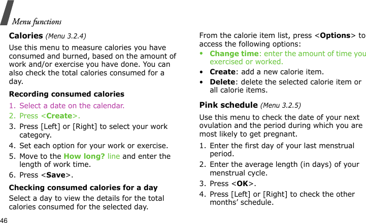 Menu functions46Calories (Menu 3.2.4)Use this menu to measure calories you have consumed and burned, based on the amount of work and/or exercise you have done. You can also check the total calories consumed for a day.Recording consumed calories1. Select a date on the calendar.2. Press &lt;Create&gt;.3. Press [Left] or [Right] to select your work category.4. Set each option for your work or exercise.5. Move to the How long? line and enter the length of work time.6. Press &lt;Save&gt;.Checking consumed calories for a daySelect a day to view the details for the total calories consumed for the selected day.From the calorie item list, press &lt;Options&gt; to access the following options:•Change time: enter the amount of time you exercised or worked.•Create: add a new calorie item.•Delete: delete the selected calorie item or all calorie items.Pink schedule (Menu 3.2.5)Use this menu to check the date of your next ovulation and the period during which you are most likely to get pregnant.1. Enter the first day of your last menstrual period.2. Enter the average length (in days) of your menstrual cycle.3. Press &lt;OK&gt;. 4. Press [Left] or [Right] to check the other months’ schedule.