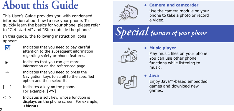 2About this GuideThis User’s Guide provides you with condensed information about how to use your phone. To quickly learn the basics for your phone, please refer to “Get started” and “Step outside the phone.”In this guide, the following instruction icons appear:Indicates that you need to pay careful attention to the subsequent information regarding safety or phone features.Indicates that you can get more information on the referenced page.  →Indicates that you need to press the Navigation keys to scroll to the specified option and then select it.[    ]Indicates a key on the phone. For example, []&lt;  &gt;Indicates a soft key, whose function is displays on the phone screen. For example, &lt;Menu&gt;• Camera and camcorderUse the camera module on your phone to take a photo or record a video.Special features of your phone• Music playerPlay music files on your phone. You can use other phone functions while listening to music.•JavaEnjoy Java™-based embedded games and download new games.