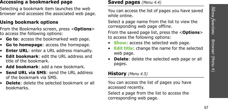 Menu functions    Browser (Menu 4)57Accessing a bookmarked pageSelecting a bookmark item launches the web browser and accesses the associated web page.Using bookmark optionsFrom the Bookmarks screen, press &lt;Options&gt; to access the following options:•Go to: access the bookmarked web page.•Go to homepage: access the homepage.•Enter URL: enter a URL address manually.•Edit bookmark: edit the URL address and title of the bookmark.•Add bookmark: add a new bookmark.•Send URL via SMS: send the URL address of the bookmark via SMS.•Delete: delete the selected bookmark or all bookmarks.Saved pages (Menu 4.4)You can access the list of pages you have saved while online. Select a page name from the list to view the corresponding web page offline. From the saved page list, press the &lt;Options&gt; to access the following options:•Show: access the selected web page.•Edit title: change the name for the selected web page.•Delete: delete the selected web page or all pages.History (Menu 4.5)You can access the list of pages you have accessed recently.Select a page from the list to access the corresponding web page.