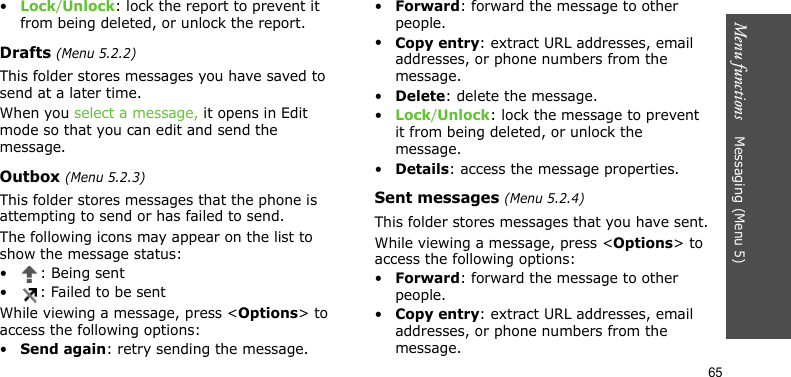 Menu functions    Messaging (Menu 5)65•Lock/Unlock: lock the report to prevent it from being deleted, or unlock the report.Drafts (Menu 5.2.2)This folder stores messages you have saved to send at a later time.When you select a message, it opens in Edit mode so that you can edit and send the message.Outbox (Menu 5.2.3)This folder stores messages that the phone is attempting to send or has failed to send.The following icons may appear on the list to show the message status:• : Being sent• : Failed to be sentWhile viewing a message, press &lt;Options&gt; to access the following options:•Send again: retry sending the message.•Forward: forward the message to other people.•Copy entry: extract URL addresses, email addresses, or phone numbers from the message.•Delete: delete the message.•Lock/Unlock: lock the message to prevent it from being deleted, or unlock the message.•Details: access the message properties.Sent messages (Menu 5.2.4)This folder stores messages that you have sent.While viewing a message, press &lt;Options&gt; to access the following options:•Forward: forward the message to other people.•Copy entry: extract URL addresses, email addresses, or phone numbers from the message.