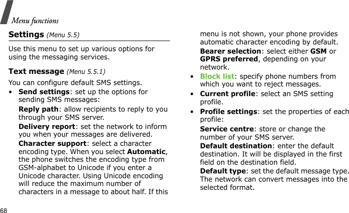 Menu functions68Settings (Menu 5.5)Use this menu to set up various options for using the messaging services.Text message (Menu 5.5.1)You can configure default SMS settings.•Send settings: set up the options for sending SMS messages:Reply path: allow recipients to reply to you through your SMS server. Delivery report: set the network to inform you when your messages are delivered. Character support: select a character encoding type. When you select Automatic, the phone switches the encoding type from GSM-alphabet to Unicode if you enter a Unicode character. Using Unicode encoding will reduce the maximum number of characters in a message to about half. If this menu is not shown, your phone provides automatic character encoding by default.Bearer selection: select either GSM or GPRS preferred, depending on your network.•Block list: specify phone numbers from which you want to reject messages.•Current profile: select an SMS setting profile.•Profile settings: set the properties of each profile:Service centre: store or change the number of your SMS server. Default destination: enter the default destination. It will be displayed in the first field on the destination field.Default type: set the default message type. The network can convert messages into the selected format.