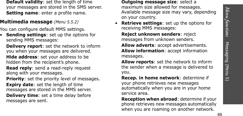 Menu functions    Messaging (Menu 5)69Default validity: set the length of time your messages are stored in the SMS server.Setting name: enter a profile name.Multimedia message (Menu 5.5.2)You can configure default MMS settings.•Sending settings: set up the options for sending MMS messages:Delivery report: set the network to inform you when your messages are delivered.Hide address: set your address to be hidden from the recipient’s phone.Read reply: send a read-reply request along with your messages.Priority: set the priority level of messages.Expiry date: set the length of time messages are stored in the MMS server.Delivery time: set a time delay before messages are sent.Outgoing message size: select a maximum size allowed for messages. Available message size may vary, depending on your country.•Retrieve settings: set up the options for receiving MMS messages:Reject unknown senders: reject messages from unknown senders.Allow adverts: accept advertisements.Allow information: accept information messages.Allow reports: set the network to inform the sender when a message is delivered to you.Recep. in home network: determine if your phone retrieves new messages automatically when you are in your home service area.Reception when abroad: determine if your phone retrieves new messages automatically when you are roaming on another network.