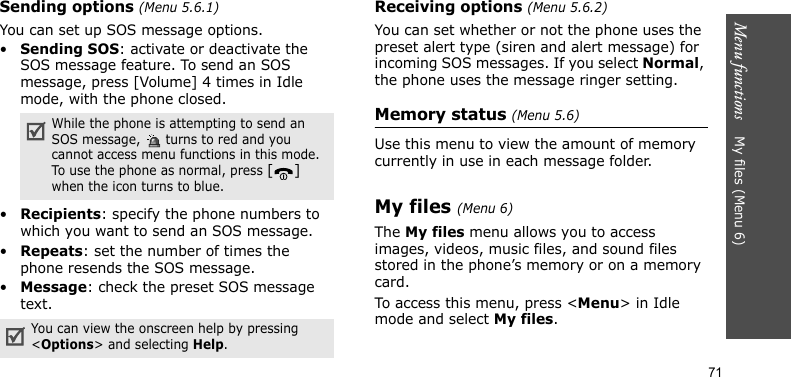Menu functions    My files (Menu 6)71Sending options (Menu 5.6.1)You can set up SOS message options.•Sending SOS: activate or deactivate the SOS message feature. To send an SOS message, press [Volume] 4 times in Idle mode, with the phone closed.•Recipients: specify the phone numbers to which you want to send an SOS message. •Repeats: set the number of times the phone resends the SOS message.•Message: check the preset SOS message text.Receiving options (Menu 5.6.2)You can set whether or not the phone uses the preset alert type (siren and alert message) for incoming SOS messages. If you select Normal, the phone uses the message ringer setting.Memory status (Menu 5.6)Use this menu to view the amount of memory currently in use in each message folder.My files (Menu 6)The My files menu allows you to access images, videos, music files, and sound files stored in the phone’s memory or on a memory card.To access this menu, press &lt;Menu&gt; in Idle mode and select My files.While the phone is attempting to send an SOS message,   turns to red and you cannot access menu functions in this mode. To use the phone as normal, press [] when the icon turns to blue.You can view the onscreen help by pressing &lt;Options&gt; and selecting Help.