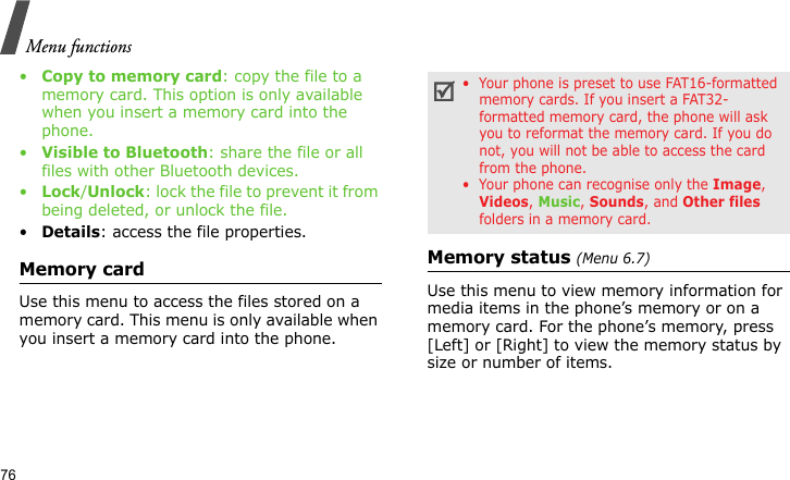 Menu functions76•Copy to memory card: copy the file to a memory card. This option is only available when you insert a memory card into the phone.•Visible to Bluetooth: share the file or all files with other Bluetooth devices.•Lock/Unlock: lock the file to prevent it from being deleted, or unlock the file.•Details: access the file properties.Memory cardUse this menu to access the files stored on a memory card. This menu is only available when you insert a memory card into the phone.Memory status (Menu 6.7)Use this menu to view memory information for media items in the phone’s memory or on a memory card. For the phone’s memory, press [Left] or [Right] to view the memory status by size or number of items.•  Your phone is preset to use FAT16-formatted memory cards. If you insert a FAT32-formatted memory card, the phone will ask you to reformat the memory card. If you do not, you will not be able to access the card from the phone.•  Your phone can recognise only the Image, Videos, Music, Sounds, and Other files folders in a memory card.