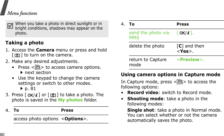 Menu functions80Taking a photo1. Access the Camera menu or press and hold [ ] to turn on the camera.2. Make any desired adjustments.• Press &lt; &gt; to access camera options.next section• Use the keypad to change the camera settings or switch to other modes.p. 813. Press [ ] or [ ] to take a photo. The photo is saved in the My photos folder.Using camera options in Capture modeIn Capture mode, press &lt; &gt; to access the following options:•Record video: switch to Record mode.•Shooting mode: take a photo in the following modes:Single shot: take a photo in Normal mode. You can select whether or not the camera automatically saves the photo.When you take a photo in direct sunlight or in bright conditions, shadows may appear on the photo.4.To Pressaccess photo options &lt;Options&gt;.send the photo viaMMS[].delete the photo [C] and then &lt;Yes&gt;.return to Capture mode&lt;Preview&gt;.4.To Press