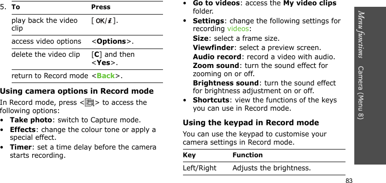 Menu functions    Camera (Menu 8)83Using camera options in Record modeIn Record mode, press &lt; &gt; to access the following options:•Take photo: switch to Capture mode.•Effects: change the colour tone or apply a special effect.•Timer: set a time delay before the camera starts recording.•Go to videos: access the My video clips folder.•Settings: change the following settings for recording videos:Size: select a frame size. Viewfinder: select a preview screen.Audio record: record a video with audio.Zoom sound: turn the sound effect for zooming on or off.Brightness sound: turn the sound effect for brightness adjustment on or off.•Shortcuts: view the functions of the keys you can use in Record mode.Using the keypad in Record modeYou can use the keypad to customise your camera settings in Record mode.5.To Pressplay back the video clip[].access video options &lt;Options&gt;.delete the video clip [C] and then &lt;Yes&gt;.return to Record mode &lt;Back&gt;.Key FunctionLeft/Right Adjusts the brightness.