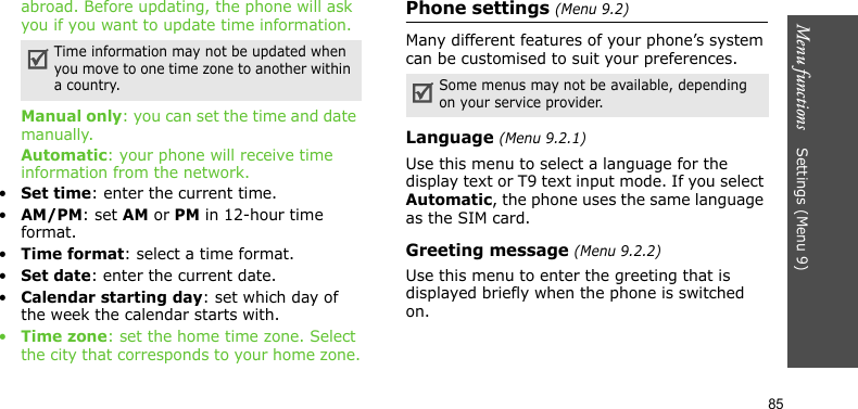 Menu functions    Settings (Menu 9)85abroad. Before updating, the phone will ask you if you want to update time information.Manual only: you can set the time and date manually.Automatic: your phone will receive time information from the network.•Set time: enter the current time. •AM/PM: set AM or PM in 12-hour time format.•Time format: select a time format.•Set date: enter the current date.•Calendar starting day: set which day of the week the calendar starts with.•Time zone: set the home time zone. Select the city that corresponds to your home zone.Phone settings (Menu 9.2)Many different features of your phone’s system can be customised to suit your preferences.Language (Menu 9.2.1)Use this menu to select a language for the display text or T9 text input mode. If you select Automatic, the phone uses the same language as the SIM card.Greeting message (Menu 9.2.2)Use this menu to enter the greeting that is displayed briefly when the phone is switched on.Time information may not be updated when you move to one time zone to another within a country. Some menus may not be available, depending on your service provider.