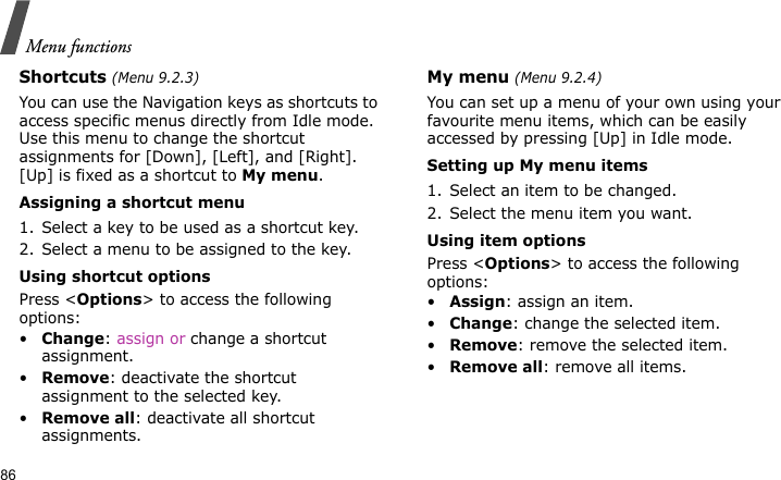 Menu functions86Shortcuts (Menu 9.2.3)You can use the Navigation keys as shortcuts to access specific menus directly from Idle mode. Use this menu to change the shortcut assignments for [Down], [Left], and [Right]. [Up] is fixed as a shortcut to My menu.Assigning a shortcut menu1. Select a key to be used as a shortcut key.2. Select a menu to be assigned to the key.Using shortcut optionsPress &lt;Options&gt; to access the following options:•Change: assign or change a shortcut assignment.•Remove: deactivate the shortcut assignment to the selected key.•Remove all: deactivate all shortcut assignments.My menu (Menu 9.2.4)You can set up a menu of your own using your favourite menu items, which can be easily accessed by pressing [Up] in Idle mode.Setting up My menu items1. Select an item to be changed.2. Select the menu item you want.Using item optionsPress &lt;Options&gt; to access the following options:•Assign: assign an item.•Change: change the selected item.•Remove: remove the selected item.•Remove all: remove all items.