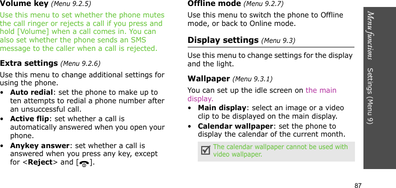 Menu functions    Settings (Menu 9)87Volume key (Menu 9.2.5)Use this menu to set whether the phone mutes the call ringer or rejects a call if you press and hold [Volume] when a call comes in. You can also set whether the phone sends an SMS message to the caller when a call is rejected.Extra settings (Menu 9.2.6)Use this menu to change additional settings for using the phone.•Auto redial: set the phone to make up to ten attempts to redial a phone number after an unsuccessful call.•Active flip: set whether a call is automatically answered when you open your phone.•Anykey answer: set whether a call is answered when you press any key, except for &lt;Reject&gt; and [ ]. Offline mode (Menu 9.2.7)Use this menu to switch the phone to Offline mode, or back to Online mode.Display settings (Menu 9.3)Use this menu to change settings for the display and the light.Wallpaper (Menu 9.3.1)You can set up the idle screen on the main display.•Main display: select an image or a video clip to be displayed on the main display.•Calendar wallpaper: set the phone to display the calendar of the current month.The calendar wallpaper cannot be used with video wallpaper.