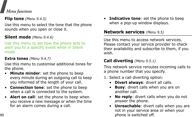 Menu functions90Flip tone (Menu 9.4.5)Use this menu to select the tone that the phone sounds when you open or close it. Silent mode (Menu 9.4.6)Use this menu to set how the phone acts to alert you to a specific event while in Silent mode.Extra tones (Menu 9.4.7)Use this menu to customise additional tones for the phone. •Minute minder: set the phone to beep every minute during an outgoing call to keep you informed of the length of your call.•Connection tone: set the phone to beep when a call is connected to the system.•Alert on call: set the phone to beep when you receive a new message or when the time for an alarm comes during a call.•Indicative tone: set the phone to beep when a pop-up window displays.Network services (Menu 9.5)Use this menu to access network services. Please contact your service provider to check their availability and subscribe to them, if you wish.Call diverting (Menu 9.5.1)This network service reroutes incoming calls to a phone number that you specify.1. Select a call diverting option:•Divert always: divert all calls.•Busy: divert calls when you are on another call.•No reply: divert calls when you do not answer the phone.•Unreachable: divert calls when you are not in your service area or when your phone is switched off.