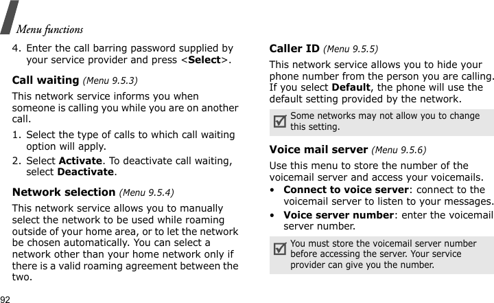 Menu functions924. Enter the call barring password supplied by your service provider and press &lt;Select&gt;.Call waiting (Menu 9.5.3)This network service informs you when someone is calling you while you are on another call.1. Select the type of calls to which call waiting option will apply.2. Select Activate. To deactivate call waiting, select Deactivate. Network selection (Menu 9.5.4)This network service allows you to manually select the network to be used while roaming outside of your home area, or to let the network be chosen automatically. You can select a network other than your home network only if there is a valid roaming agreement between the two.Caller ID (Menu 9.5.5)This network service allows you to hide your phone number from the person you are calling. If you select Default, the phone will use the default setting provided by the network.Voice mail server (Menu 9.5.6)Use this menu to store the number of the voicemail server and access your voicemails.•Connect to voice server: connect to the voicemail server to listen to your messages.•Voice server number: enter the voicemail server number.Some networks may not allow you to change this setting.You must store the voicemail server number before accessing the server. Your service provider can give you the number.