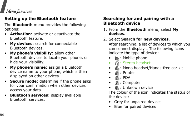 Menu functions94Setting up the Bluetooth featureThe Bluetooth menu provides the following options:•Activation: activate or deactivate the Bluetooth feature.•My devices: search for connectable Bluetooth devices. •My phone’s visibility: allow other Bluetooth devices to locate your phone, or hide your visibility.•My phone’s name: assign a Bluetooth device name to your phone, which is then displayed on other devices.•Secure mode: determine if the phone asks for your confirmation when other devices access your data.•Bluetooth services: display available Bluetooth services. Searching for and pairing with a Bluetooth device1. From the Bluetooth menu, select My devices.2. Select Search for new devices.After searching, a list of devices to which you can connect displays. The following icons indicate the type of device:• : Mobile phone• : Stereo headset• : Mono headset/Hands-free car kit•: Printer•: PDA• : Computer• : Unknown deviceThe colour of the icon indicates the status of the device:• Grey for unpaired devices• Blue for paired devices