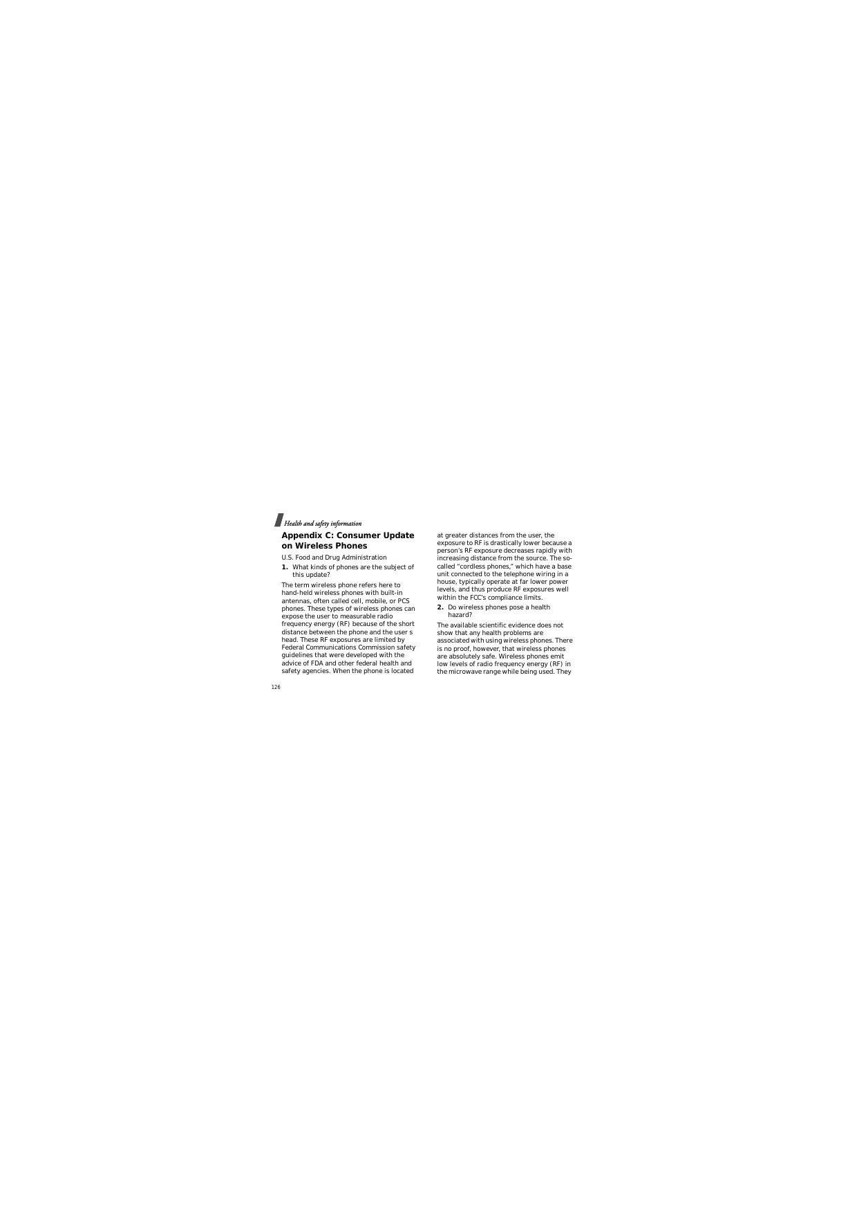 Health and safety information126Appendix C: Consumer Update on Wireless PhonesU.S. Food and Drug Administration1.What kinds of phones are the subject of this update?The term wireless phone refers here to hand-held wireless phones with built-in antennas, often called cell, mobile, or PCS phones. These types of wireless phones can expose the user to measurable radio frequency energy (RF) because of the short distance between the phone and the user s head. These RF exposures are limited by Federal Communications Commission safety guidelines that were developed with the advice of FDA and other federal health and safety agencies. When the phone is located at greater distances from the user, the exposure to RF is drastically lower because a person’s RF exposure decreases rapidly with increasing distance from the source. The so-called “cordless phones,” which have a base unit connected to the telephone wiring in a house, typically operate at far lower power levels, and thus produce RF exposures well within the FCC’s compliance limits.2.Do wireless phones pose a health hazard?The available scientific evidence does not show that any health problems are associated with using wireless phones. There is no proof, however, that wireless phones are absolutely safe. Wireless phones emit low levels of radio frequency energy (RF) in the microwave range while being used. They 