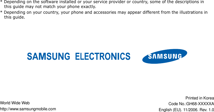 World Wide Webhttp://www.samsungmobile.comPrinted in KoreaCode No.:GH68-XXXXXAEnglish (EU). 11/2006. Rev. 1.0* Depending on the software installed or your service provider or country, some of the descriptions in this guide may not match your phone exactly.* Depending on your country, your phone and accessories may appear different from the illustrations in this guide.