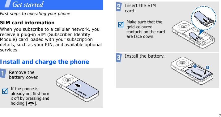 7Get startedFirst steps to operating your phoneSIM card informationWhen you subscribe to a cellular network, you receive a plug-in SIM (Subscriber Identity Module) card loaded with your subscription details, such as your PIN, and available optional services.Install and charge the phone Remove the battery cover.If the phone is already on, first turn it off by pressing and holding [ ]. Insert the SIM card.Make sure that the gold-coloured contacts on the card are face down. Install the battery.