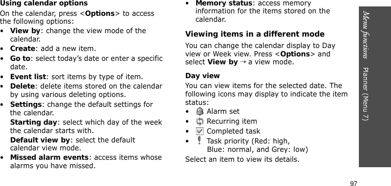 Menu functions    Planner (Menu 7)97Using calendar optionsOn the calendar, press &lt;Options&gt; to access the following options:•View by: change the view mode of the calendar.•Create: add a new item.•Go to: select today’s date or enter a specific date.•Event list: sort items by type of item.•Delete: delete items stored on the calendar by using various deleting options.•Settings: change the default settings for the calendar.Starting day: select which day of the week the calendar starts with.Default view by: select the default calendar view mode.•Missed alarm events: access items whose alarms you have missed.•Memory status: access memory information for the items stored on the calendar.Viewing items in a different modeYou can change the calendar display to Day view or Week view. Press &lt;Options&gt; and select View by → a view mode. Day viewYou can view items for the selected date. The following icons may display to indicate the item status:• Alarm set •  Recurring item•  Completed task•  Task priority (Red: high, Blue: normal, and Grey: low)Select an item to view its details.