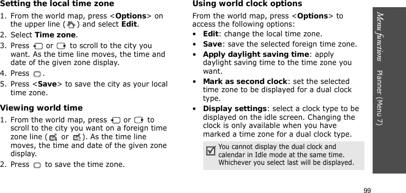 Menu functions    Planner (Menu 7)99Setting the local time zone1. From the world map, press &lt;Options&gt; on the upper line ( ) and select Edit. 2. Select Time zone.3. Press   or   to scroll to the city you want. As the time line moves, the time and date of the given zone display.4. Press .5. Press &lt;Save&gt; to save the city as your local time zone.Viewing world time1. From the world map, press   or   to scroll to the city you want on a foreign time zone line (  or  ). As the time line moves, the time and date of the given zone display.2. Press   to save the time zone.Using world clock optionsFrom the world map, press &lt;Options&gt; to access the following options:•Edit: change the local time zone.•Save: save the selected foreign time zone.•Apply daylight saving time: apply daylight saving time to the time zone you want.•Mark as second clock: set the selected time zone to be displayed for a dual clock type.•Display settings: select a clock type to be displayed on the idle screen. Changing the clock is only available when you have marked a time zone for a dual clock type.You cannot display the dual clock and calendar in Idle mode at the same time. Whichever you select last will be displayed.
