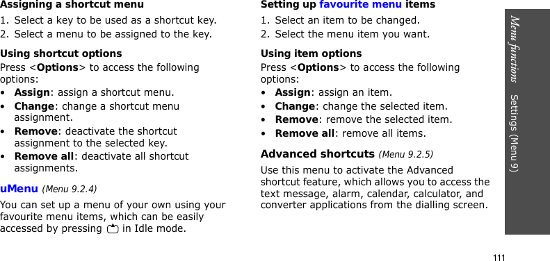 Menu functions    Settings (Menu 9)111Assigning a shortcut menu1. Select a key to be used as a shortcut key.2. Select a menu to be assigned to the key.Using shortcut optionsPress &lt;Options&gt; to access the following options:•Assign: assign a shortcut menu.•Change: change a shortcut menu assignment.•Remove: deactivate the shortcut assignment to the selected key.•Remove all: deactivate all shortcut assignments.uMenu (Menu 9.2.4)You can set up a menu of your own using your favourite menu items, which can be easily accessed by pressing   in Idle mode.Setting up favourite menu items1. Select an item to be changed.2. Select the menu item you want.Using item optionsPress &lt;Options&gt; to access the following options:•Assign: assign an item.•Change: change the selected item.•Remove: remove the selected item.•Remove all: remove all items.Advanced shortcuts (Menu 9.2.5)Use this menu to activate the Advanced shortcut feature, which allows you to access the text message, alarm, calendar, calculator, and converter applications from the dialling screen.